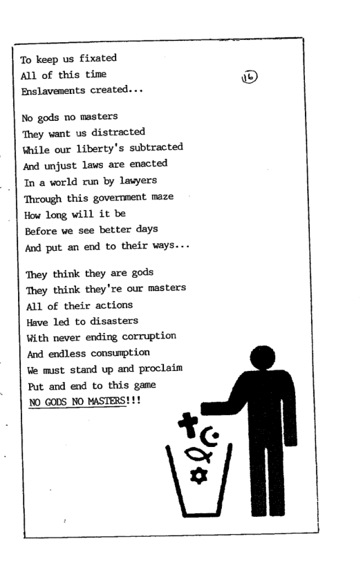To keep us fixated ALl of this time Enslavenents created...  No gods no masters  They want us distracted  ¥hile our liberty’s subtracted And unjust lavs are enacted  1n a world run by lawyers Through this government maze How long will it be  Before we see better days  And put an end to their ways...  They think they are gods  They think they’re our masters ALL of their actions  Have led to disasters  With never ending corruption And endless consumption  Ve must stand up and proclaim Put and end to this game  ¥ < x  